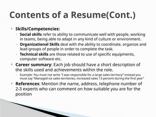  Skills/Competencies:
◦ Social skills refer to ability to communicate well with people, working
in teams, being able to adapt in any kind of culture or environment.
◦ Organizational Skills deal with the ability to coordinate, organize and
lead groups of people in order to complete the task.
◦ Technical skills are those related to use of specific equipments,
computer software etc.
 Career summary: Each job should have a short description of
the skills used and achievements within the role.
◦ Example: You must not write "I was responsible for a large sales territory” instead you
must say “Managed six sales territories, increased sales 13 percent during the first year”
 References: Mention the name, address, telephone number of
2-3 experts who can comment on how suitable you are for the
position
Contents of a Resume(Cont.)
 