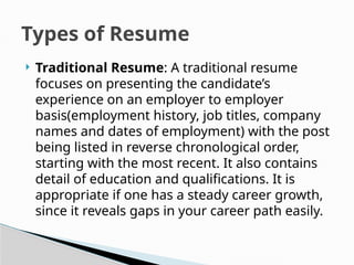  Traditional Resume: A traditional resume
focuses on presenting the candidate’s
experience on an employer to employer
basis(employment history, job titles, company
names and dates of employment) with the post
being listed in reverse chronological order,
starting with the most recent. It also contains
detail of education and qualifications. It is
appropriate if one has a steady career growth,
since it reveals gaps in your career path easily.
Types of Resume
 