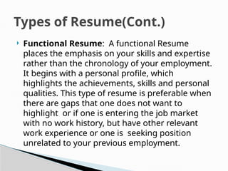  Functional Resume: A functional Resume
places the emphasis on your skills and expertise
rather than the chronology of your employment.
It begins with a personal profile, which
highlights the achievements, skills and personal
qualities. This type of resume is preferable when
there are gaps that one does not want to
highlight or if one is entering the job market
with no work history, but have other relevant
work experience or one is seeking position
unrelated to your previous employment.
Types of Resume(Cont.)
 