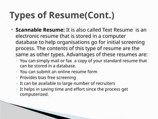  Scannable Resume: It is also called Text Resume is an
electronic resume that is stored in a computer
database to help organisations go for initial screening
process. The contents of this type of resume are the
same as other types. Advantages of these resumes are:
◦ You can simply mail or fax a copy of your standard resume that
can be stored in a database.
◦ You can submit an online resume form
◦ Provides bias free screening
◦ It can be available to large number of recruiters
◦ It helps in saving time and effort since the process get
computerized.
Types of Resume(Cont.)
 