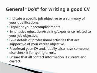  Indicate a specific job objective or a summary of
your qualifications.
 Highlight your accomplishments.
 Emphasize education/training/experience related to
your job objective.
 Give details of professional activities that are
supportive of your career objective.
 Proofread your CV and, ideally, also have someone
else check it for typing errors.
 Ensure that all contact information is current and
correct.
General “Do’s” for writing a good CV
 