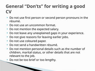  Do not use first person or second person pronouns in the
résumé.
 Do not use an uncommon format.
 Do not mention the expected salary.
 Do not leave any unexplained gaps in your experience.
 Do not give reasons for leaving earlier jobs.
 Do not use coloured paper.
 Do not send a handwritten résumé.
 Do not mention personal details such as the number of
children, marital status, or other details that are not
relevant to the job.
 Do not be too brief or too lengthy.
General “Don’ts” for writing a good
CV
 