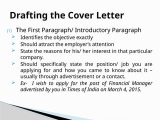 (1) The First Paragraph/ Introductory Paragraph
 Identifies the objective exactly
 Should attract the employer’s attention
 State the reasons for his/ her interest in that particular
company.
 Should specifically state the position/ job you are
applying for and how you came to know about it –
usually through advertisement or a contact.
 Ex- I wish to apply for the post of Financial Manager
advertised by you in Times of India on March 4, 2015.
Drafting the Cover Letter
 