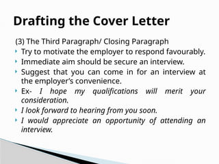 (3) The Third Paragraph/ Closing Paragraph
 Try to motivate the employer to respond favourably.
 Immediate aim should be secure an interview.
 Suggest that you can come in for an interview at
the employer’s convenience.
 Ex- I hope my qualifications will merit your
consideration.
 I look forward to hearing from you soon.
 I would appreciate an opportunity of attending an
interview.
Drafting the Cover Letter
 