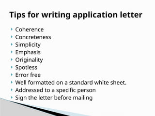  Coherence
 Concreteness
 Simplicity
 Emphasis
 Originality
 Spotless
 Error free
 Well formatted on a standard white sheet.
 Addressed to a specific person
 Sign the letter before mailing
Tips for writing application letter
 
