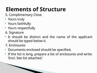 5. Complimentary Close
 Yours truly
 Yours faithfully
 Yours respectfully
6. Signature
 It should be distinct and the name of the applicant
should be typed below it.
7. Enclosures
 Documents enclosed should be specified.
 If the list is long, prepare a list of enclosures and write:
‘Encl. See list attached.’
Elements of Structure
 