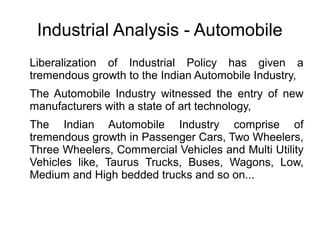 Industrial Analysis - Automobile
Liberalization of Industrial Policy has given a
tremendous growth to the Indian Automobile Industry,
The Automobile Industry witnessed the entry of new
manufacturers with a state of art technology,
The Indian Automobile Industry comprise of
tremendous growth in Passenger Cars, Two Wheelers,
Three Wheelers, Commercial Vehicles and Multi Utility
Vehicles like, Taurus Trucks, Buses, Wagons, Low,
Medium and High bedded trucks and so on...
 