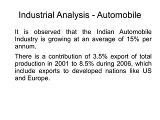 Industrial Analysis - Automobile
It is observed that the Indian Automobile
Industry is growing at an average of 15% per
annum.
There is a contribution of 3.5% export of total
production in 2001 to 8.5% during 2006, which
include exports to developed nations like US
and Europe.
 