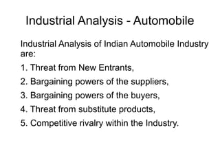 Industrial Analysis - Automobile
Industrial Analysis of Indian Automobile Industry
are:
1. Threat from New Entrants,
2. Bargaining powers of the suppliers,
3. Bargaining powers of the buyers,
4. Threat from substitute products,
5. Competitive rivalry within the Industry.
 