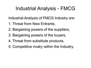 Industrial Analysis - FMCG
Industrial Analysis of FMCG Industry are:
1. Threat from New Entrants,
2. Bargaining powers of the suppliers,
3. Bargaining powers of the buyers,
4. Threat from substitute products,
5. Competitive rivalry within the Industry.
 