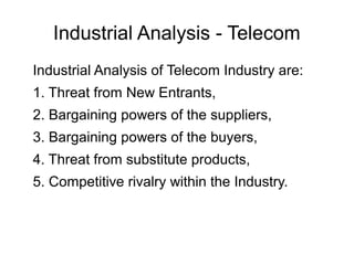 Industrial Analysis - Telecom
Industrial Analysis of Telecom Industry are:
1. Threat from New Entrants,
2. Bargaining powers of the suppliers,
3. Bargaining powers of the buyers,
4. Threat from substitute products,
5. Competitive rivalry within the Industry.
 