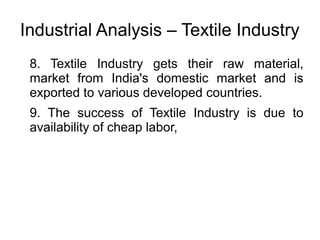 Industrial Analysis – Textile Industry
8. Textile Industry gets their raw material,
market from India's domestic market and is
exported to various developed countries.
9. The success of Textile Industry is due to
availability of cheap labor,
 