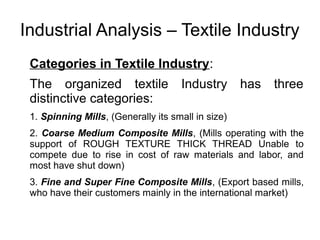 Industrial Analysis – Textile Industry
Categories in Textile Industry:
The organized textile Industry has three
distinctive categories:
1. Spinning Mills, (Generally its small in size)
2. Coarse Medium Composite Mills, (Mills operating with the
support of ROUGH TEXTURE THICK THREAD Unable to
compete due to rise in cost of raw materials and labor, and
most have shut down)
3. Fine and Super Fine Composite Mills, (Export based mills,
who have their customers mainly in the international market)
 