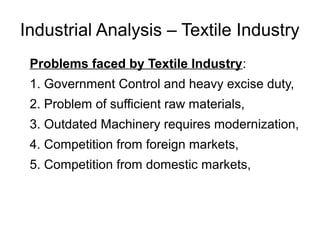 Industrial Analysis – Textile Industry
Problems faced by Textile Industry:
1. Government Control and heavy excise duty,
2. Problem of sufficient raw materials,
3. Outdated Machinery requires modernization,
4. Competition from foreign markets,
5. Competition from domestic markets,
 