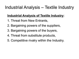 Industrial Analysis – Textile Industry
Industrial Analysis of Textile Industry:
1. Threat from New Entrants,
2. Bargaining powers of the suppliers,
3. Bargaining powers of the buyers,
4. Threat from substitute products,
5. Competitive rivalry within the Industry.
 