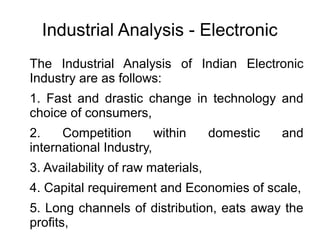 Industrial Analysis - Electronic
The Industrial Analysis of Indian Electronic
Industry are as follows:
1. Fast and drastic change in technology and
choice of consumers,
2. Competition within domestic and
international Industry,
3. Availability of raw materials,
4. Capital requirement and Economies of scale,
5. Long channels of distribution, eats away the
profits,
 