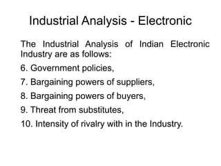 Industrial Analysis - Electronic
The Industrial Analysis of Indian Electronic
Industry are as follows:
6. Government policies,
7. Bargaining powers of suppliers,
8. Bargaining powers of buyers,
9. Threat from substitutes,
10. Intensity of rivalry with in the Industry.
 