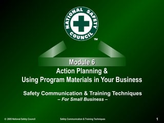 Module 6
Action Planning &
Using Program Materials in Your Business
Safety Communication & Training Techniques
– For Small Business –

© 2005 National Safety Council

Safety Communication & Training Techniques

1

 