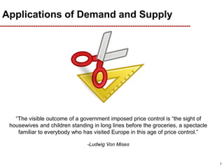 Applications of Demand and Supply
“The visible outcome of a government imposed price control is “the sight of
housewives and children standing in long lines before the groceries, a spectacle
familiar to everybody who has visited Europe in this age of price control.”
-Ludwig Von Mises
1
 