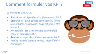 Confidential + Proprietary
Comment formuler vos KPI ?
La méthode S.M.A.R.T.
• Spécifique - L'objectif est-il suffisamment clair ?
• Mesurable - Sous quelles conditions ou forme
(quantifiable / observable) l'objectif peut-il être
atteint ?
• Acceptable - Est-il raisonnable pour la cible
et/ou le management ?
• Réaliste - L'objectif est-il vraiment réalisable ?
• Temps - Quand (dans le temps) l'objectif doit-il
être atteint ?
 