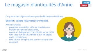 Confidential + Proprietary
Le magasin d'antiquités d'Anne
On y vend des objets antiques pour la décoration d'intérieur.
Objectif : vendre les articles sur internet.
Anne Souhaite :
• proposer ses articles triés sur le volet à un
marché en ligne en croissance,
• nouer un dialogue avec ses clients sur ce qu'ils
font chez eux de ses articles et sur les objets
qu'ils recherchent,
• être source d'inspiration, par un contenu bien
construit.
 