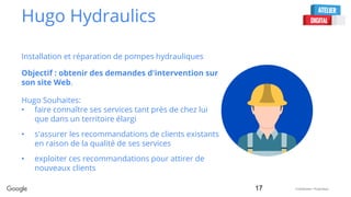Confidential + Proprietary
Hugo Hydraulics
Installation et réparation de pompes hydrauliques
Objectif : obtenir des demandes d'intervention sur
son site Web.
17
Hugo Souhaites:
• faire connaître ses services tant près de chez lui
que dans un territoire élargi
• s'assurer les recommandations de clients existants
en raison de la qualité de ses services
• exploiter ces recommandations pour attirer de
nouveaux clients
 