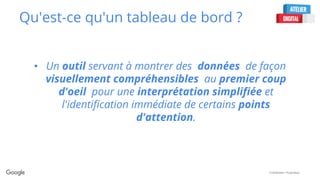 Confidential + Proprietary
Qu'est-ce qu'un tableau de bord ?
• Un outil servant à montrer des données de façon
visuellement compréhensibles au premier coup
d'oeil pour une interprétation simplifiée et
l'identification immédiate de certains points
d'attention.
 
