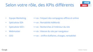 Confidential + Proprietary
Selon votre rôle, des KPIs différents
• Equipe Marketing => ex : l’impact des campagnes offline et online
• Spécialiste SEA => ex : Rentabilité AdWords
• Spécialiste SEO : => ex : Recherches à l'intérieur du site
• Webmaster => ex : Vitesse du site par navigateur
• CEO => ex : chiffre d'affaires, charges, rentabilité
 