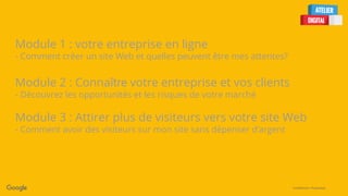 Confidential + Proprietary
Module 1 : votre entreprise en ligne
- Comment créer un site Web et quelles peuvent être mes attentes?
Module 2 : Connaître votre entreprise et vos clients
- Découvrez les opportunités et les risques de votre marché
Module 3 : Attirer plus de visiteurs vers votre site Web
- Comment avoir des visiteurs sur mon site sans dépenser d’argent
 