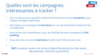 Confidential + Proprietary
Quelles sont les campagnes
intéressantes à tracker ?
• Vous voulez pouvoir quantifier séparément les lecteurs de la newsletter, pour
chaque campagne spécifique
• Vous faites une campagne de bannières sur un site d'actualité en ligne (et non
via AdWords)
• Vous voulez tenir séparément à jour les résultats de votre campagne de link
building
• Vous avez des annonces imprimées mentionnant l’URL de votre site
• ….
BUT: analyser toutes vos actions Digital Marketing sur des bases
équivalentes, claires et quantifiées
 