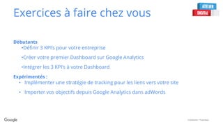 Confidential + Proprietary
Exercices à faire chez vous
Débutants
•Définir 3 KPI’s pour votre entreprise
•Créer votre premier Dashboard sur Google Analytics
•Intégrer les 3 KPI’s à votre Dashboard
Expérimentés :
• Implémenter une stratégie de tracking pour les liens vers votre site
• Importer vos objectifs depuis Google Analytics dans adWords
 