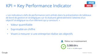 Confidential + Proprietary
KPI = Key Performance Indicator
« Les indicateurs clefs de performance sont utilisés dans la présentation de tableaux
de bord de gestion et stratégiques car ils évaluent généralement l'atteinte d'un
objectif stratégique ou d'un élément qui y concourt. »
• Valeur quantifiable
• Exprimable en chiffre
• Visant à mesurer si une entreprise réalise ses objectifs
Retour sur investissement
 