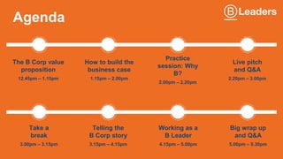 Agenda
The B Corp value
proposition
12.45pm – 1.15pm
How to build the
business case
1.15pm – 2.00pm
Practice
session: Why
B?
2.00pm – 2.20pm
Live pitch
and Q&A
2.20pm – 3.00pm
Take a
break
3.00pm – 3.15pm
Telling the
B Corp story
3.15pm – 4.15pm
Big wrap up
and Q&A
5.00pm – 5.30pm
Working as a
B Leader
4.15pm – 5.00pm
 
