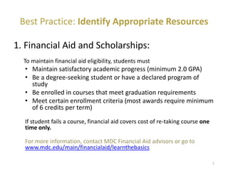 Best Practice: Identify Appropriate Resources
1. Financial Aid and Scholarships:
To maintain financial aid eligibility, students must
• Maintain satisfactory academic progress (minimum 2.0 GPA)
• Be a degree-seeking student or have a declared program of
study
• Be enrolled in courses that meet graduation requirements
• Meet certain enrollment criteria (most awards require minimum
of 6 credits per term)
If student fails a course, financial aid covers cost of re-taking course one
time only.
For more information, contact MDC Financial Aid advisors or go to
www.mdc.edu/main/financialaid/learnthebasics
1
 