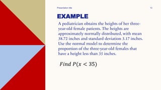 EXAMPLE
A pediatrician obtains the heights of her three-
year-old female patients. The heights are
approximately normally distributed, with mean
38.72 inches and standard deviation 3.17 inches.
Use the normal model to determine the
proportion of the three-year-old females that
have a height less than 35 inches.
Presentation title 13
𝐹𝑖𝑛𝑑 𝑃(𝑥 < 35)
 