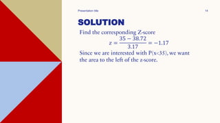 SOLUTION
Find the corresponding Z-score
𝑧 =
35 − 38.72
3.17
= −1.17
Since we are interested with P(x<35), we want
the area to the left of the z-score.
Presentation title 14
 