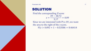 SOLUTION
Find the corresponding Z-score
𝑧 =
39 − 38.72
3.17
= 0.09
Since we are interested with P(x>39), we want
the area to the right of the z-score.
P 𝑧 > 0.09 = 1 − 0.53586 = 0.46414
Presentation title 17
 