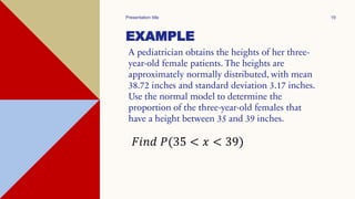 EXAMPLE
A pediatrician obtains the heights of her three-
year-old female patients. The heights are
approximately normally distributed, with mean
38.72 inches and standard deviation 3.17 inches.
Use the normal model to determine the
proportion of the three-year-old females that
have a height between 35 and 39 inches.
Presentation title 19
𝐹𝑖𝑛𝑑 𝑃(35 < 𝑥 < 39)
 