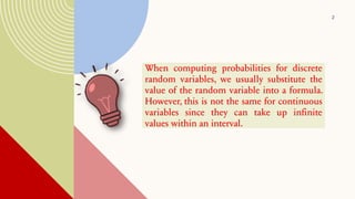 2
When computing probabilities for discrete
random variables, we usually substitute the
value of the random variable into a formula.
However, this is not the same for continuous
variables since they can take up infinite
values within an interval.
 
