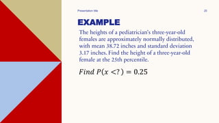 EXAMPLE
The heights of a pediatrician’s three-year-old
females are approximately normally distributed,
with mean 38.72 inches and standard deviation
3.17 inches. Find the height of a three-year-old
female at the 25th percentile.
Presentation title 20
𝐹𝑖𝑛𝑑 𝑃 𝑥 <? = 0.25
 