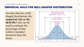 EMPIRICAL RULE FOR BELL-SHAPED DISTRIBUTION
Descriptive Statistics – Measures of Dispersion 22
For data that has a bell-
shaped distribution, the
empirical rule or the
68-95-99.7 rule can be
used to estimate the
percentage of data
within k standard
deviations from the
mean.
 