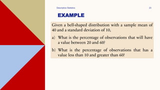 EXAMPLE
Descriptive Statistics 23
Given a bell-shaped distribution with a sample mean of
40 and a standard deviation of 10,
a) What is the percentage of observations that will have
a value between 20 and 60?
b) What is the percentage of observations that has a
value less than 10 and greater than 60?
 
