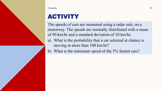 ACTIVITY
Probability 25
The speeds of cars are measured using a radar unit, on a
motorway. The speeds are normally distributed with a mean
of 90 km/hr and a standard deviation of 10 km/hr.
a) What is the probability that a car selected at chance is
moving at more than 100 km/hr?
b) What is the minimum speed of the 5% fastest cars?
 