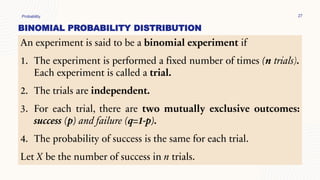 BINOMIAL PROBABILITY DISTRIBUTION
Probability 27
An experiment is said to be a binomial experiment if
1. The experiment is performed a fixed number of times (n trials).
Each experiment is called a trial.
2. The trials are independent.
3. For each trial, there are two mutually exclusive outcomes:
success (p) and failure (q=1-p).
4. The probability of success is the same for each trial.
Let X be the number of success in n trials.
 