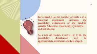 28
For a fixed p, as the number of trials n in a
binomial experiment increases, the
probability distribution of the random
variable X becomes more nearly symmetric
and bell shaped.
As a rule of thumb, if 𝑛𝑝 1 − 𝑝 ≥ 10, the
probability distribution will be
approximately symmetric and bell-shaped.
 