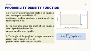 PROBABILITY DENSITY FUNCTION
Probability 3
A probability density function (pdf) is an equation
used to compute probabilities of
continuous random variables. It must satisfy the
following two rules:
1. The total area under the graph of the equation
over all possible values of the
random variable must equal 1.
2. The height of the graph of the equation must be
greater than or equal to 0 for all
possible values of the random variable.
𝑃 = න
−∞
∞
𝑓(𝑥) 𝑑𝑥 = 1
 