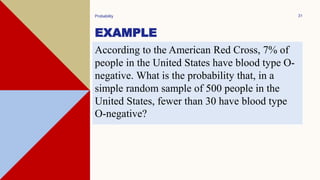 EXAMPLE
Probability 31
According to the American Red Cross, 7% of
people in the United States have blood type O-
negative. What is the probability that, in a
simple random sample of 500 people in the
United States, fewer than 30 have blood type
O-negative?
 