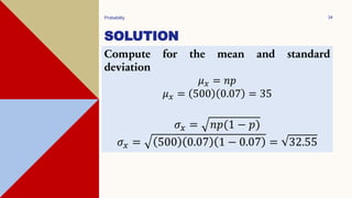 SOLUTION
Probability 34
Compute for the mean and standard
deviation
𝜇𝑥 = 𝑛𝑝
𝜇𝑥 = 500 0.07 = 35
𝜎𝑥 = 𝑛𝑝(1 − 𝑝)
𝜎𝑥 = 500 0.07 1 − 0.07 = 32.55
 