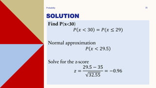 SOLUTION
Probability 35
Find P(x<30)
𝑃 𝑥 < 30 = 𝑃(𝑥 ≤ 29)
Normal approximation
𝑃 𝑥 < 29.5
Solve for the z-score
𝑧 =
29.5 − 35
32.55
= −0.96
 