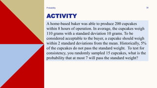ACTIVITY
Probability 38
A home-based baker was able to produce 200 cupcakes
within 8 hours of operation. In average, the cupcakes weigh
110 grams with a standard deviation 10 grams. To be
considered acceptable to the buyer, a cupcake should weigh
within 2 standard deviations from the mean. Historically, 5%
of the cupcakes do not pass the standard weight. To test for
consistency, you randomly sampled 15 cupcakes, what is the
probability that at most 7 will pass the standard weight?
 